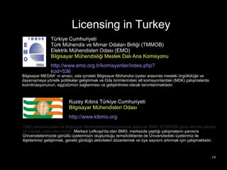 Licensing in Turkey
                Türkiye Cumhuriyeti
                Türk Mühendis ve Mimar Odaları Birliği (TMMOB)
                Elektrik Mühendisleri Odası (EMO)
                Bilgisayar Mühendisliği Meslek Dalı Ana Komisyonu
                http://www.emo.org.tr/komisyonlar/index.php?
                kod=536
Bilgisayar MEDAK‘ ın amacı, oda içindeki Bilgisayar Mühendisi üyeler arasında mesleki örgütlülüğe ve
dayanışmaya yönelik politikalar geliştirmek ve Oda birimlerindeki alt komisyonlardaki (MDK) çalışmalarda
koordinasyonunun, eşgüdümün sağlanması ve geliştirilmesi olarak tanımlanmaktadır.



                          Kuzey Kıbrıs Türkiye Cumhuriyeti
                          Bilgisayar Mühendisleri Odası
                          http://www.ktbmo.org
1992 yılında kurulan ve Bilgisayar Mühendislerini bünyesinde toplayan BMO, KTMMOB çatısı altında çalışan
14 meslek odasından biridir. Merkezi Lefkoşa'da olan BMO, merkezde yaptığı çalışmaların yanısıra
Üniversitelerimizde gönüllü üyelerimizin oluşturduğu temsilciliklerde de Üniversitedeki üyelerimiz ile
ilişkilerimizi geliştirmek, gerekli gördüğü aktiviteleri düzenlemek ve üye sayısını artırmak için çalışmaktadır.



                                                                                                             19
 