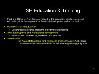 SE Education & Training
●
    Ford and Gibbs list four elements related to SE education: initial professional
    education, skills development, professional development and accreditation.

●
    Initial Professional Education
      – Undergraduate degree programs in software engineering
●
    Skills Development and Professional Development
      – Publications, conferences, workshop and tutorials.
●
    Accreditation
             – The Accreditation Board for Engineering and Technology (ABET) has
                  established accreditation criteria for software engineering programs.




                                                                                          20
 