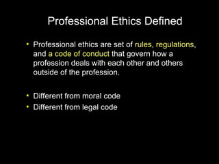 Professional Ethics Defined
●
    Professional ethics are set of rules, regulations,
    and a code of conduct that govern how a
    profession deals with each other and others
    outside of the profession.

●
    Different from moral code
●
    Different from legal code
 