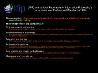 (IFIP) International Federation for Information Processing’s
                                 Harmonization of Professional Standards (1998)


The purpose is to clearly set out an international standard for professional practice in
   information technology.
The components of the standards are:
Ethics of professional practice:
   Practitioners must publicly ascribe to the code of ethics published within the standard.

Established body of knowledge:
   Practitioners must be aware of and have access to a well-documented current body of knowledge relevant to
   the domain of practice.

Education and training:
   The minimum level of mastery of the body of knowledge must be at the baccalaureate level.

Professional experience:
   In addition to a demonstrated mastery of the body of knowledge a minimum of the equivalent of two years
   supervised experience is recommended before the practitioner operates unsupervised.

Best practice and proven methodologies:
   Practitioners should be familiar with current best practice and relevant proven methodologies.

Maintenance of competence:
   Practitioners must be able to provide evidence of their maintenance of competence.
 