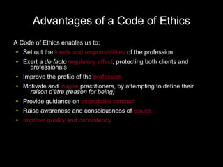 Advantages of a Code of Ethics
A Code of Ethics enables us to:
●   Set out the ideals and responsibilities of the profession
●   Exert a de facto regulatory effect, protecting both clients and
      professionals
●   Improve the profile of the profession
●   Motivate and inspire practitioners, by attempting to define their
      raison d'être (reason for being)
●   Provide guidance on acceptable conduct
●   Raise awareness and consciousness of issues
●   Improve quality and consistency
 