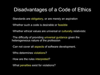 Disadvantages of a Code of Ethics
Standards are obligatory, or are merely an aspiration
●




Whether such a code is desirable or feasible
●




Whether ethical values are universal or culturally relativistic
●



●The difficulty of providing universal guidance given the
heterogeneous nature of the profession

Can not cover all aspects of software development.
●




Who determines violations?
●




How are the rules interpreted?
●




What penalties exist for violations?
●
 