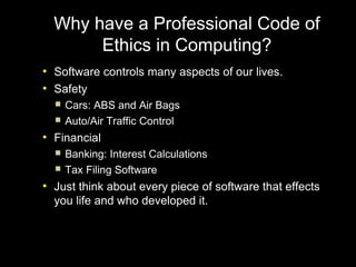 Why have a Professional Code of
         Ethics in Computing?
●
    Software controls many aspects of our lives.
●
    Safety
       Cars: ABS and Air Bags
       Auto/Air Traffic Control
●
    Financial
       Banking: Interest Calculations
       Tax Filing Software
●
    Just think about every piece of software that effects
    you life and who developed it.
 