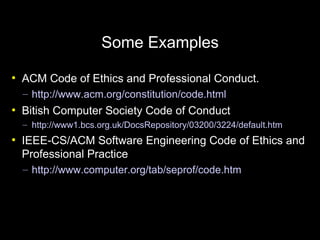 Some Examples
●
    ACM Code of Ethics and Professional Conduct.
    – http://www.acm.org/constitution/code.html
●
    Bitish Computer Society Code of Conduct
    – http://www1.bcs.org.uk/DocsRepository/03200/3224/default.htm
●
    IEEE-CS/ACM Software Engineering Code of Ethics and
    Professional Practice
    – http://www.computer.org/tab/seprof/code.htm
 