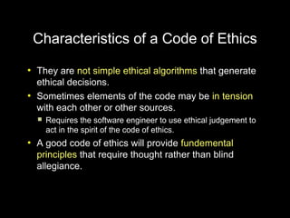 Characteristics of a Code of Ethics
●
    They are not simple ethical algorithms that generate
    ethical decisions.
●
    Sometimes elements of the code may be in tension
    with each other or other sources.
       Requires the software engineer to use ethical judgement to
        act in the spirit of the code of ethics.
●
    A good code of ethics will provide fundemental
    principles that require thought rather than blind
    allegiance.
 