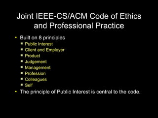Joint IEEE-CS/ACM Code of Ethics
     and Professional Practice
●
    Built on 8 principles
       Public Interest
       Client and Employer
       Product
       Judgement
       Management
       Profession
       Colleagues
       Self
●
    The principle of Public Interest is central to the code.
 