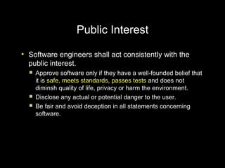 Public Interest
●
    Software engineers shall act consistently with the
    public interest.
       Approve software only if they have a well-founded belief that
        it is safe, meets standards, passes tests and does not
        diminsh quality of life, privacy or harm the environment.
       Disclose any actual or potential danger to the user.
       Be fair and avoid deception in all statements concerning
        software.
 