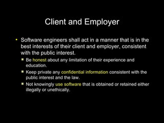 Client and Employer
●
    Software engineers shall act in a manner that is in the
    best interests of their client and employer, consistent
    with the public interest.
       Be honest about any limitation of their experience and
        education.
       Keep private any confidential information consistent with the
        public interest and the law.
       Not knowingly use software that is obtained or retained either
        illegally or unethically.
 