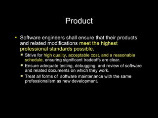 Product
●
    Software engineers shall ensure that their products
    and related modifications meet the highest
    professional standards possible.
       Strive for high quality, acceptable cost, and a reasonable
        schedule, ensuring significant tradeoffs are clear.
       Ensure adequate testing, debugging, and review of software
        and related documents on which they work.
       Treat all forms of software maintenance with the same
        professionalism as new development.
 