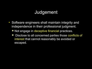 Judgement
●
    Software engineers shall maintain integrity and
    independence in their professional judgment.
     Not engage in deceptive financial practices.
     Disclose to all concerned parties those conflicts of
      interest that cannot reasonably be avoided or
      escaped.
 