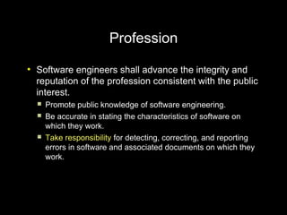 Profession
●
    Software engineers shall advance the integrity and
    reputation of the profession consistent with the public
    interest.
       Promote public knowledge of software engineering.
       Be accurate in stating the characteristics of software on
        which they work.
       Take responsibility for detecting, correcting, and reporting
        errors in software and associated documents on which they
        work.
 