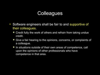 Colleagues
●
    Software engineers shall be fair to and supportive of
    their colleagues.
       Credit fully the work of others and refrain from taking undue
        credit.
       Give a fair hearing to the opinions, concerns, or complaints of
        a colleague.
       In situations outside of their own areas of competence, call
        upon the opinions of other professionals who have
        competence in that area.
 