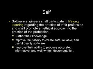 Self
●
    Software engineers shall participate in lifelong
    learning regarding the practice of their profession
    and shall promote an ethical approach to the
    practice of the profession.
     Further their knowledge
     Improve their ability to create safe, reliable, and
      useful quality software
     Improve their ability to produce accurate,
      informative, and well-written documentation.
 