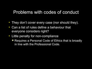 Problems with codes of conduct
●
    They don’t cover every case (nor should they).
●
    Can a list of rules define a behaviour that
    everyone considers right?
●
    Little penalty for non-compliance
       Requires a Personal Code of Ethics that is broadly
        in line with the Professional Code.
 