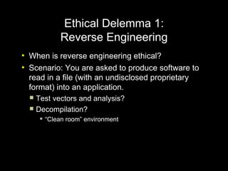 Ethical Delemma 1:
                 Reverse Engineering
●
    When is reverse engineering ethical?
●
    Scenario: You are asked to produce software to
    read in a file (with an undisclosed proprietary
    format) into an application.
     Test vectors and analysis?
     Decompilation?
           “Clean room” environment
 