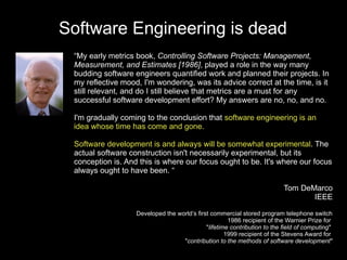 Software Engineering is dead
 “My early metrics book, Controlling Software Projects: Management,
 Measurement, and Estimates [1986], played a role in the way many
 budding software engineers quantified work and planned their projects. In
 my reflective mood, I'm wondering, was its advice correct at the time, is it
 still relevant, and do I still believe that metrics are a must for any
 successful software development effort? My answers are no, no, and no.

 I'm gradually coming to the conclusion that software engineering is an
 idea whose time has come and gone.

 Software development is and always will be somewhat experimental. The
 actual software construction isn't necessarily experimental, but its
 conception is. And this is where our focus ought to be. It's where our focus
 always ought to have been. “

                                                                           Tom DeMarco
                                                                                  IEEE

                   Developed the world’s first commercial stored program telephone switch
                                                      1986 recipient of the Warnier Prize for
                                             "lifetime contribution to the field of computing"
                                                     1999 recipient of the Stevens Award for
                                   "contribution to the methods of software development"
 
