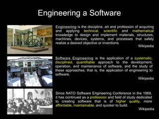 Engineering a Software
    Engineering is the discipline, art and profession of acquiring
    and applying technical, scientific and mathematical
    knowledge to design and implement materials, structures,
    machines, devices, systems, and processes that safely
    realize a desired objective or inventions.
                                                        Wikipedia


    Software Engineering is the application of a systematic,
    disciplined, quantifiable approach to the development,
    operation, and maintenance of software, and the study of
    these approaches; that is, the application of engineering to
    software.
                                                       Wikipedia



    Since NATO Software Engineering Conference in the 1968,
    it has continued as a profession and field of study dedicated
    to creating software that is of higher quality, more
    affordable, maintainable, and quicker to build.
                                                         Wikipedia
 