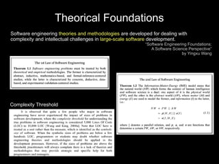 Theorical Foundations
Software engineering theories and methodologies are developed for dealing with
complexity and intellectual challenges in large-scale software development.
                                                           “Software Engineering Foundations:
                                                              A Software Science Perspective”
                                                                              by Yingxu Wang




Complexity Threshold
 