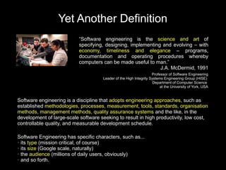 Yet Another Definition
                           “Software engineering is the science and art of
                           specifying, designing, implementing and evolving – with
                           economy, timeliness and elegance – programs,
                           documentation and operating procedures whereby
                           computers can be made useful to man.”
                                                              J.A. McDermid, 1991
                                                                    Professor of Software Engineering
                                      Leader of the High Integrity Systems Engineering Group (HISE)
                                                                     Department of Computer Science
                                                                         at the University of York, USA


Software engineering is a discipline that adopts engineering approaches, such as
established methodologies, processes, measurement, tools, standards, organisation
methods, management methods, quality assurance systems and the like, in the
development of large-scale software seeking to result in high productivity, low cost,
controllable quality, and measurable development schedule.

Software Engineering has specific characters, such as...
● its type (mission critical, of course)

● its size (Google scale, naturally)

● the audience (millions of daily users, obviously)

● and so forth.
 