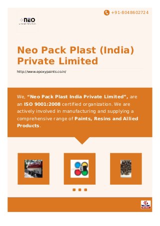 +91-8048602724
Neo Pack Plast (India)
Private Limited
http://www.epoxypaints.co.in/
We, “Neo Pack Plast India Private Limited”, are
an ISO 9001:2008 certified organization. We are
actively involved in manufacturing and supplying a
comprehensive range of Paints, Resins and Allied
Products.
 