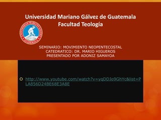 Universidad Mariano Gálvez de Guatemala
Facultad Teología
SEMINARIO: MOVIMIENTO NEOPENTECOSTAL
CATEDRATICO: DR. MARIO HIGUEROS
PRESENTADO POR ADONIZ SAMAYOA
 http://www.youtube.com/watch?v=yqDDJo9GhYc&list=P
LA856D24BE68E3A8E
 