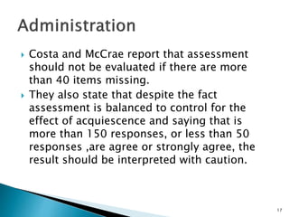  Costa and McCrae report that assessment
should not be evaluated if there are more
than 40 items missing.
 They also state that despite the fact
assessment is balanced to control for the
effect of acquiescence and saying that is
more than 150 responses, or less than 50
responses ,are agree or strongly agree, the
result should be interpreted with caution.
17
 