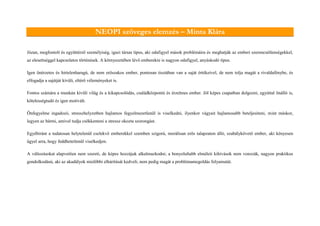 NEOPI szöveges elemzés – Minta Klára
Józan, megfontolt és együttérző személyiség, igazi társas típus, aki odafigyel mások problémáira és meghatják az emberi szerencsétlenségekkel,
az elesettséggel kapcsolatos történések. A környezetében lévő emberekre is nagyon odafigyel, anyáskodó típus.
Igen önérzetes és hirtelenharagú, de nem erőszakos ember, pontosan tisztában van a saját értékeivel, de nem tolja magát a rivaldafénybe, és
elfogadja a sajátját kívüli, eltérő véleményeket is.
Fontos számára a munkán kívüli világ és a kikapcsolódás, családközpontú és érzelmes ember. Jól képes csapatban dolgozni, egyúttal önálló is,
kötelességtudó és igen motivált.
Önfegyelme ingadozó, stresszhelyzetben hajlamos fegyelmezetlenül is viselkedni, ilyenkor vágyait hajlamosabb beteljesíteni, mint máskor,
legyen az bármi, amivel tudja csökkenteni a stressz okozta szorongást.
Egyébiránt a tudatosan helytelenül cselekvő emberekkel szemben szigorú, morálisan erős talapzaton álló, szabálykövető ember, aki kényesen
ügyel arra, hogy feddhetetlenül viselkedjen.
A változásokat alapvetően nem szereti, de képes hozzájuk alkalmazkodni; a bonyolultabb elméleti kihívások nem vonzzák, nagyon praktikus
gondolkodású, aki az akadályok mielőbbi elhárítását kedveli, nem pedig magát a problémamegoldás folyamatát.
 