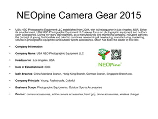 NEOpine Camera Gear 2015
• USA NEO Photographic Equipment LLC established from 2004, with its headquarter in Los Angeles, USA. Since
its establishment, USA NEO Photographic Equipment LLC always focus on photographic equipment and outdoor
sport accessories. During 10 years' development, as a manufacturing and marketing company, NEOpine adheres
the concept of young, fashionable and colorful, combines researching & developing, manufacturing, marketing,
service in photographic equipment and outdoor sports accessories, which has been the leader in this field.
• Company Information
• Company Name: USA NEO Photographic Equipment LLC
• Headquarter : Los Angeles, USA
• Date of Establishment: 2004
• Main braches: China Mainland Branch, Hong Kong Branch, German Branch, Singapore Branch,etc.
• Company Principle: Young, Fashionable, Colorful
• Business Scope: Photographic Equipments, Outdoor Sports Accessories
• Product: camera accessories, action camera accessories, hand grip, drone accessories, wireless charger
 