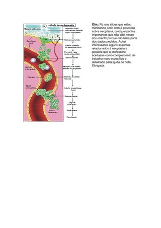 Obs: Fiz uns slides que estou
mandando junto com a pesquisa
sobre neoplasia, coloquei pontos
importantes que não citei nesse
documento porque não fazia parte
dos dados pedidos. Achei
interessante alguns assuntos
relacionados à neoplasia e
gostaria que a professora
aceitasse como complemento de
trabalho mais específico e
detalhado para ajuda de nota.
Obrigada.
 