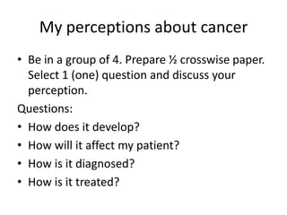 My perceptions about cancer
• Be in a group of 4. Prepare ½ crosswise paper.
Select 1 (one) question and discuss your
perception.
Questions:
• How does it develop?
• How will it affect my patient?
• How is it diagnosed?
• How is it treated?

 