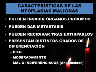 • PUEDEN INVADIR ÓRGANOS PRÓXIMOS
• PUEDEN DAR METASTASIS
• PUEDEN RECIDIVAR TRAS EXTIRPARLOS
• PRESENTAN DISTINTOS GRADOS DE
DIFERENCIACIÓN
– BIEN
– MODERADAMENTE
– MAL O INDIFERENCIADOS (Anaplásicos)
CARACTERÍSTICAS DE LAS
NEOPLASIAS MALIGNAS
 