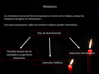 Metástasis
Las metástasis marcan de forma inequívoca un tumor como maligno, porque las
neoplasias benignas no metastatizan.
Con pocas excepciones, todos los tumores malignos pueden metastatizar.
Vías de diseminación.
Siembra directa de las
cavidades o superficies
corporales.
Extensión linfática
Extensión hematogena
 