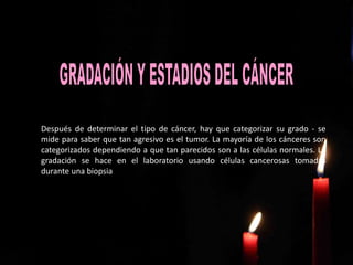 Después de determinar el tipo de cáncer, hay que categorizar su grado - se
mide para saber que tan agresivo es el tumor. La mayoría de los cánceres son
categorizados dependiendo a que tan parecidos son a las células normales. La
gradación se hace en el laboratorio usando células cancerosas tomadas
durante una biopsia
 