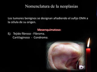 Nomenclatura de la neoplasias
Los tumores benignos se designan añadiendo el sufijo OMA a
la célula de su origen.
Mesenquimatoso:
Ej: Tejido fibroso - Fibroma.
Cartilaginoso - Condroma.
 