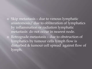  Skip metastasis – due to venous lymphatic
anastomosis/ due to obliteration of lymphatics
by inflammation or radiation lymphatic
metastasis do not occur in nearest node.
 Retrograde metastasis – due to obstruction of
lymphatics by tumour cells lymph flow is
disturbed & tumour cell spread against flow of
lymph.
 