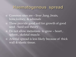  Common sites are – liver ,lung ,brain,
bone,kidney, & adrenals
 These provide good soil for growth of good
seed - Seed soil theory
 Do not allow metastasis to grow – heart ,
spleen , skeletal muscle.
 Arterial spread is less likely because of thick
wall & elastic tissue.
 