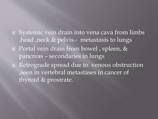  Systemic vein drain into vena cava from limbs
,head ,neck & pelvis.- metastasis to lungs
 Portal vein drain from bowel , spleen, &
pancreas – secondaries in lungs
 Retrograde spread due to venous obstruction
,seen in vertebral metastases in cancer of
thyroid & prostrate.
 