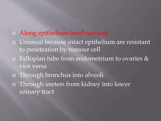  Along epithelium lined surfaces
 Unusual because intact epithelium are resistant
to penetration by tumour cell
 Fallopian tube from endometrium to ovaries &
vice versa
 Through bronchus into alveoli
 Through ureters from kidney into lower
urinary tract
 