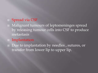  Spread via CSF
 Malignant tumours of leptomeninges spread
by releasing tumour cells into CSF to produce
metastasis
 Implantation
 Due to implantation by needles , sutures, or
transfer from lower lip to upper lip.
 