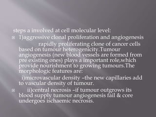 steps a involved at cell molecular level:
 1)aggressive clonal proliferation and angiogenesis
rapidly proliferating clone of cancer cells
based on tumour heterogenicity.Tumour
angiogenesis (new blood vessels are formed from
pre existing ones) plays a important role,which
provide nourishment to growing tumours.The
morphologic features are:
i)microvascular density –the new capillaries add
to vascular density of tumour.
 ii)central necrosis –if tumour outgrows its
blood supply tumour angiogenesis fail & core
undergoes ischaemic necrosis.
 