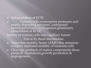  4)degradation of ECM
 Tumour cells overexpress proteases and
matrix degrading enzymes ,cathepsind
metalloproteinases(collagenase,gelatinase).
(dissolution of ECM).
5)entry of tumour cells into capillary lumen
This is by these mechanism:
 Autocrine motility factor (AMF)-this stimulate
receptor mediated motility of tumours cells
 Cleavage products of matrix components-these
promote chemotaxis,growth promotion &
angiogenesis.
 