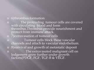  6)thrombus formation
 The protruding tumour cells are covered
with circulating blood and form
thrombus.Thrombus provide nourishment and
protect from immune attack.
 7)extravasation of tumour cells
 Tumour cells block these vascular
channels and attach to vascular endothelium.
 8)survival and growth of metastatic deposit
 The extravasated malignant cell on
lodgement grow further under growth
factors(PDGF, FGF, TGF-B & VEGF.
 