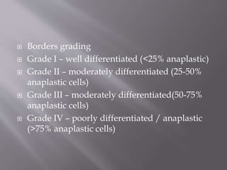  Borders grading
 Grade I – well differentiated (<25% anaplastic)
 Grade II – moderately differentiated (25-50%
anaplastic cells)
 Grade III – moderately differentiated(50-75%
anaplastic cells)
 Grade IV – poorly differentiated / anaplastic
(>75% anaplastic cells)
 