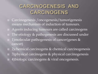  Carcinogenesis /oncogenesis/tumorigenesis
means mechanism of induction of tumours.
 Agents inducing tumours are called carcinogens
 The etiology & pathogenesis are discussed under
 1)molecular pathogenesis of cancer(genes &
cancer)
 2)chemical carcinogens & chemical carcinogenesis
 3)physical carcinogens & physical carcinogenesis
 4)biologic carcinogens & viral oncogenesis.
 