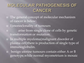  The general concept of molecular mechanism
of cancer is below;
 1)monoclonality of tumours
 arise from single clone of cells by genetic
transformation or mutation.
 In multiple myeloma(malignant disorder of
plasma cell)there is production of single type of
immunoglobulin.
 benign uterine tumours contain either A or B
genotype,while normal myometrium is mosaic
 