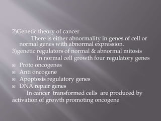 2)Genetic theory of cancer
There is either abnormality in genes of cell or
normal genes with abnormal expression.
3)genetic regulators of normal & abnormal mitosis
In normal cell growth four regulatory genes
 Proto oncogenes
 Anti oncogene
 Apoptosis regulatory genes
 DNA repair genes
In cancer transformed cells are produced by
activation of growth promoting oncogene
 