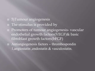  5)Tumour angiogenesis
 The stimulus is provided by
 Promoters of tumour angiogenesis- vascular
endothelial growth factors(VEGF)& basic
fibroblast growth factors(bFGF)
 Antiangiogenesis factors – thrombospondin
1,angiostatin ,endostatin & vasculostatin.
 