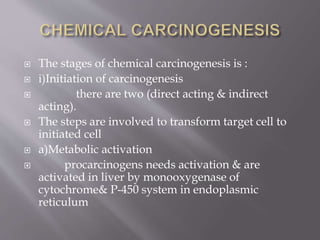  The stages of chemical carcinogenesis is :
 i)Initiation of carcinogenesis
 there are two (direct acting & indirect
acting).
 The steps are involved to transform target cell to
initiated cell
 a)Metabolic activation
 procarcinogens needs activation & are
activated in liver by monooxygenase of
cytochrome& P-450 system in endoplasmic
reticulum
 