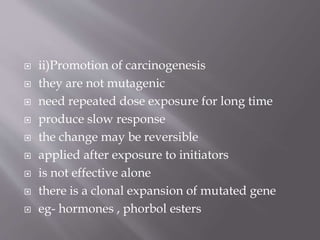  ii)Promotion of carcinogenesis
 they are not mutagenic
 need repeated dose exposure for long time
 produce slow response
 the change may be reversible
 applied after exposure to initiators
 is not effective alone
 there is a clonal expansion of mutated gene
 eg- hormones , phorbol esters
 