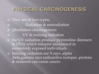  They are of two types;
 Radiation & nonradiation
 i)Radiation carcinogenesis
 UV & ionizing radiation
 the UV radiation produce pyrimidine dimmers
in DNA which remains unrepaired in
exceesively exposed individuals.
 Ionizing radiation are X rays ,alpha
,beta,gamma rays radioactive isotopes ,protons
& neutrons can cause cancer.
 